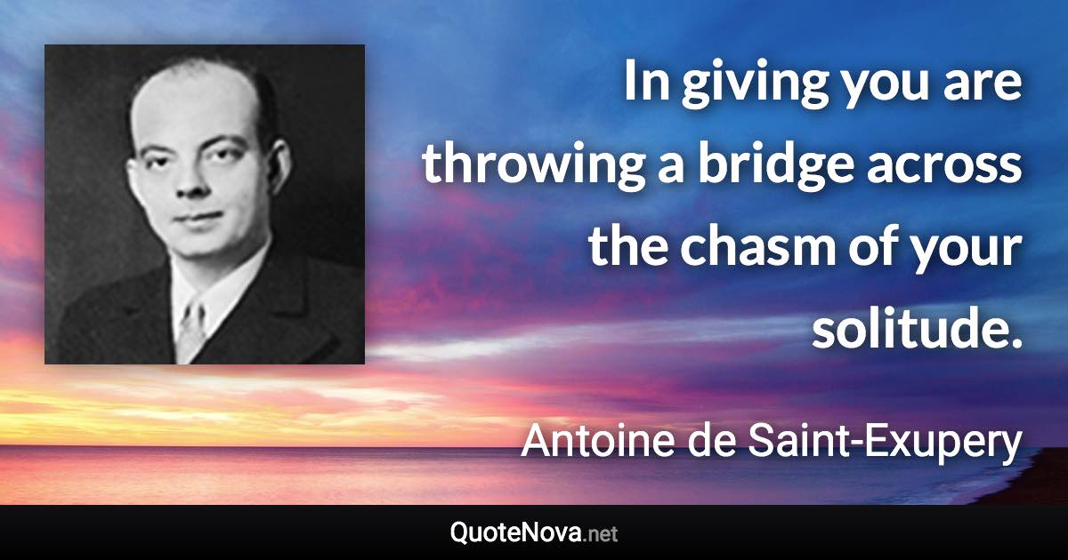 In giving you are throwing a bridge across the chasm of your solitude. - Antoine de Saint-Exupery quote