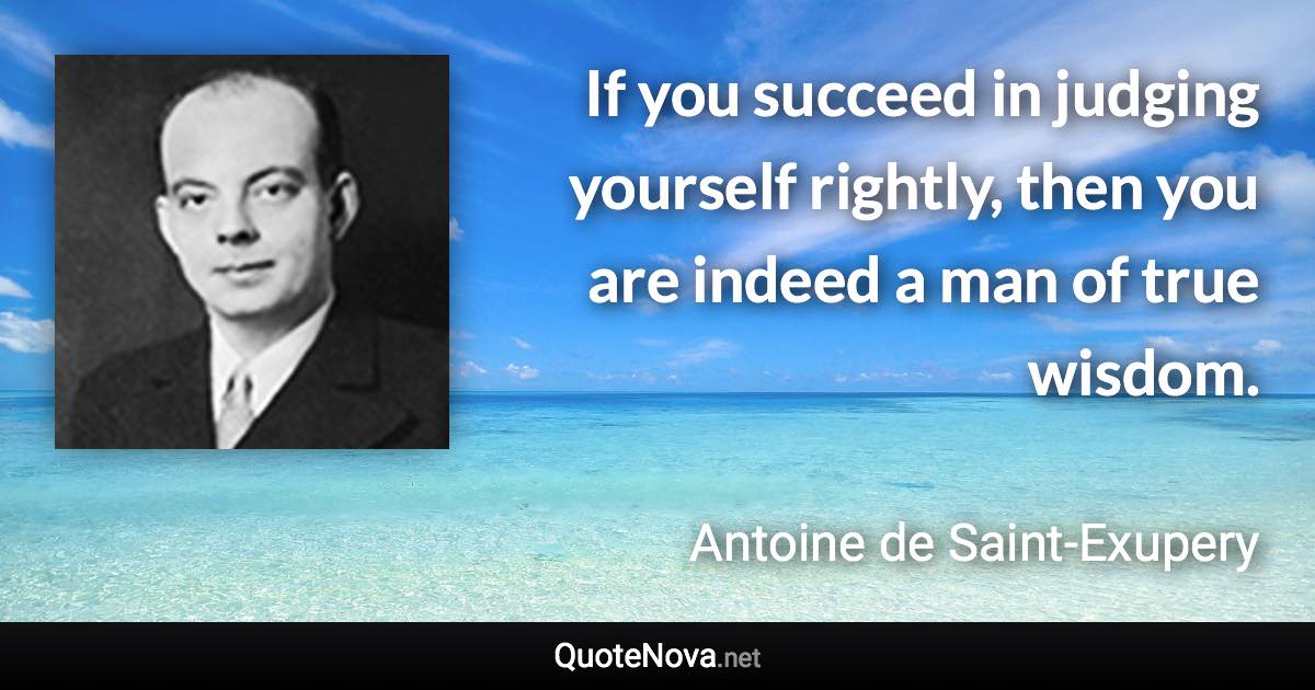 If you succeed in judging yourself rightly, then you are indeed a man of true wisdom. - Antoine de Saint-Exupery quote