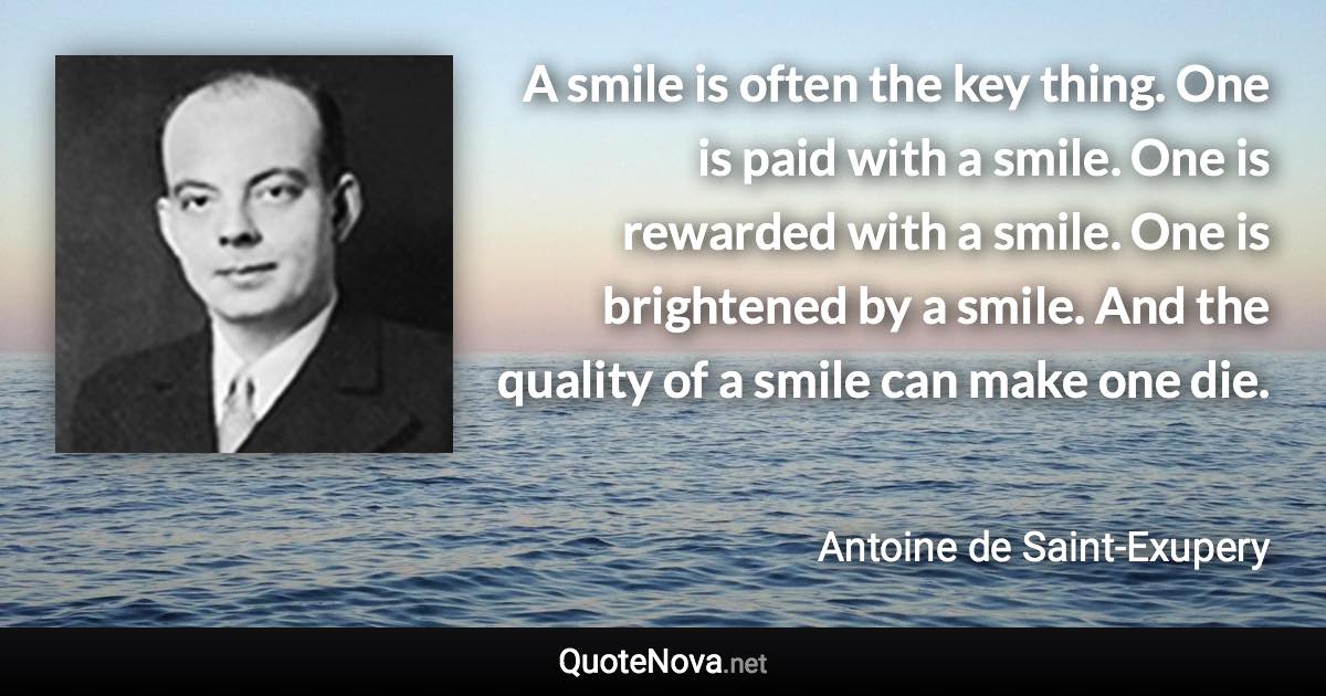 A smile is often the key thing. One is paid with a smile. One is rewarded with a smile. One is brightened by a smile. And the quality of a smile can make one die. - Antoine de Saint-Exupery quote