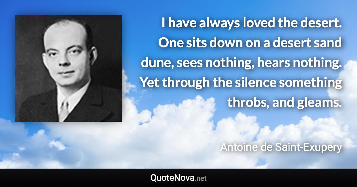 I have always loved the desert. One sits down on a desert sand dune, sees nothing, hears nothing. Yet through the silence something throbs, and gleams. - Antoine de Saint-Exupery quote