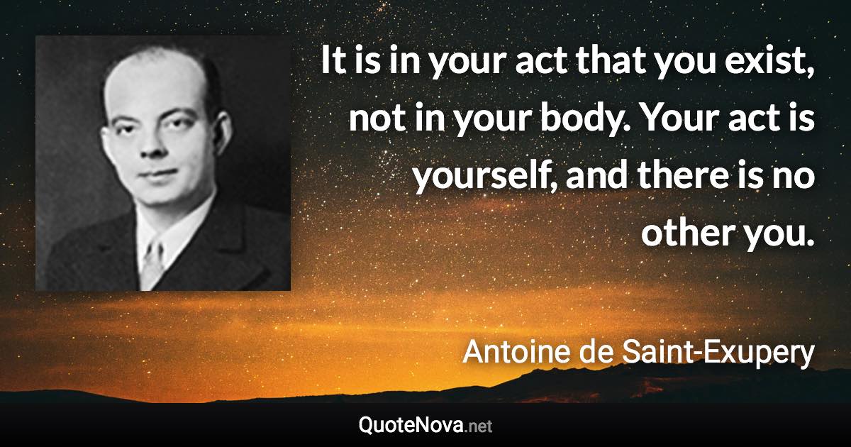 It is in your act that you exist, not in your body. Your act is yourself, and there is no other you. - Antoine de Saint-Exupery quote