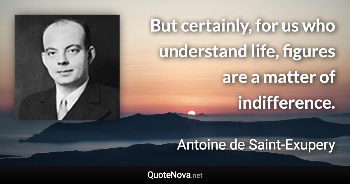 But certainly, for us who understand life, figures are a matter of indifference. - Antoine de Saint-Exupery quote