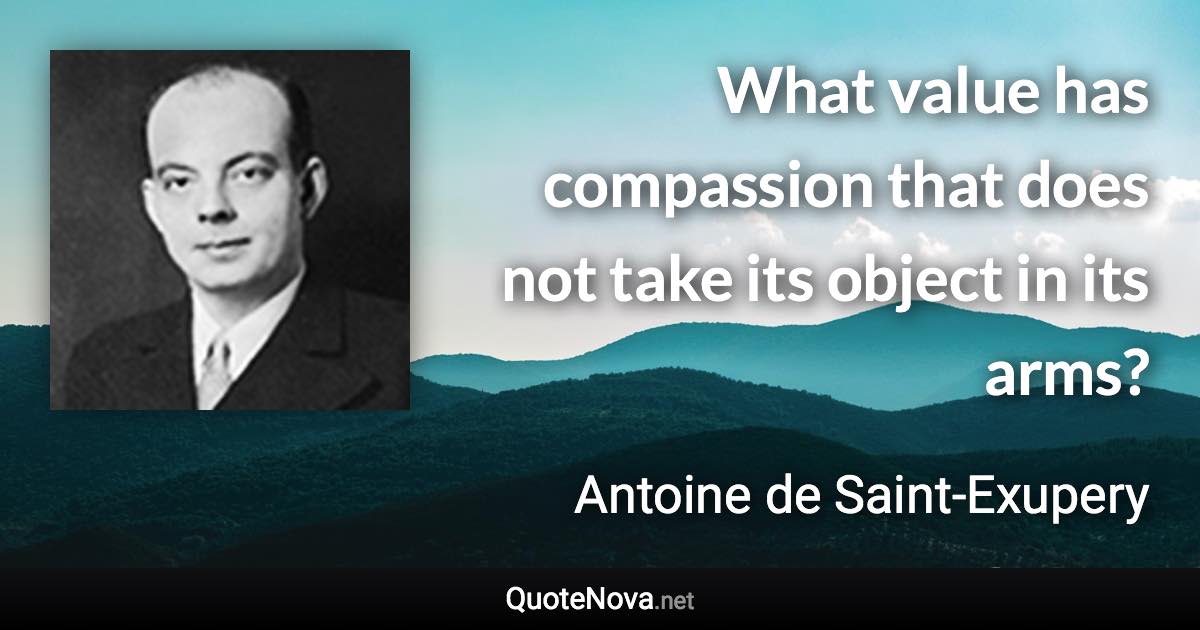 What value has compassion that does not take its object in its arms? - Antoine de Saint-Exupery quote