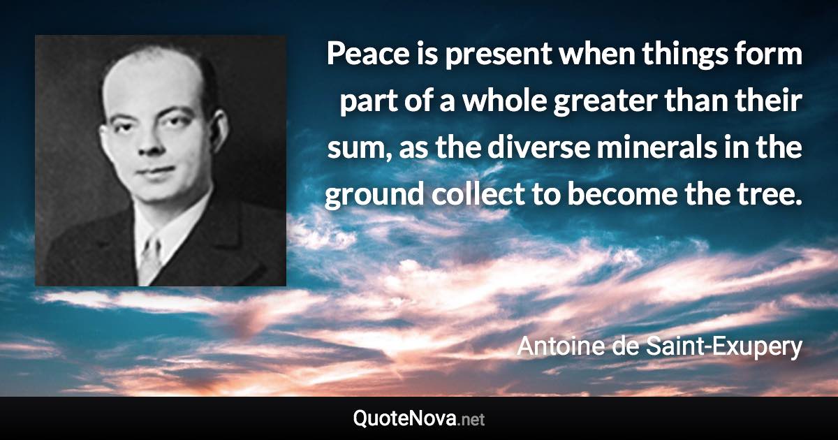 Peace is present when things form part of a whole greater than their sum, as the diverse minerals in the ground collect to become the tree. - Antoine de Saint-Exupery quote