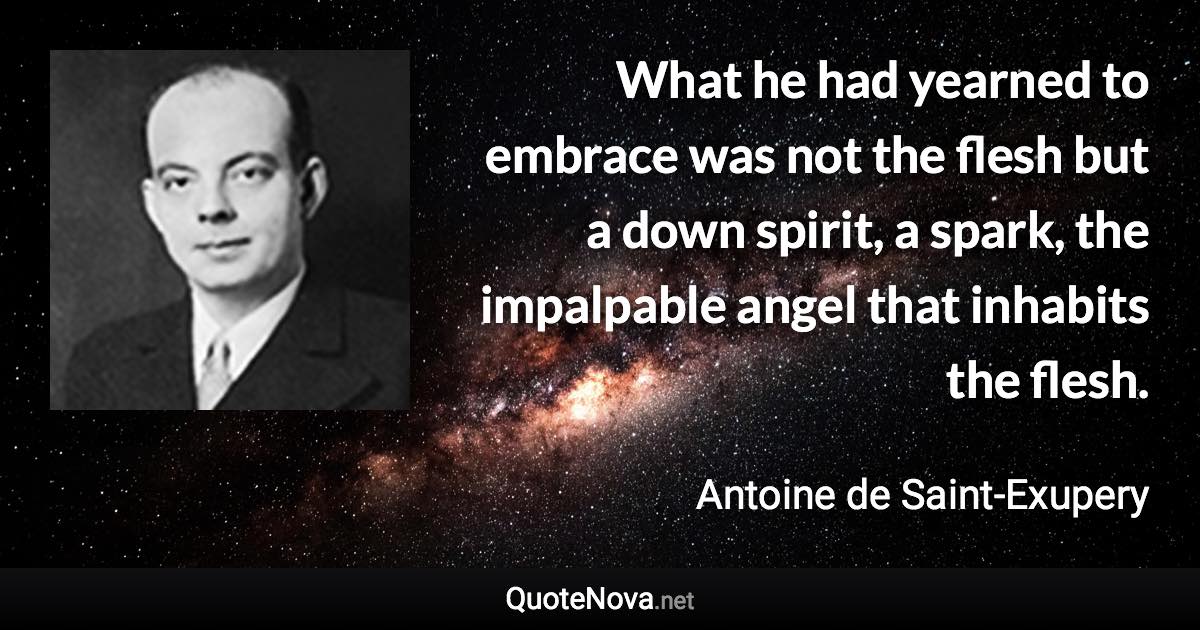 What he had yearned to embrace was not the flesh but a down spirit, a spark, the impalpable angel that inhabits the flesh. - Antoine de Saint-Exupery quote