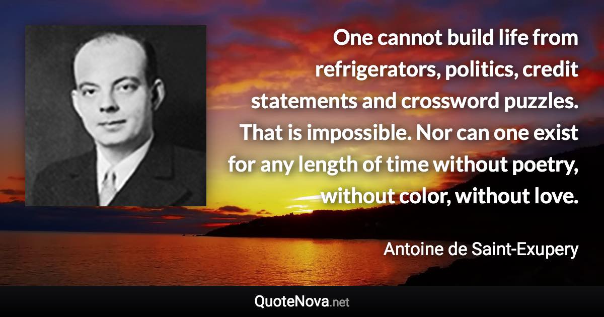 One cannot build life from refrigerators, politics, credit statements and crossword puzzles. That is impossible. Nor can one exist for any length of time without poetry, without color, without love. - Antoine de Saint-Exupery quote