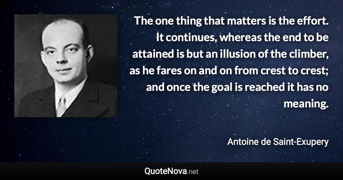 The one thing that matters is the effort. It continues, whereas the end to be attained is but an illusion of the climber, as he fares on and on from crest to crest; and once the goal is reached it has no meaning. - Antoine de Saint-Exupery quote