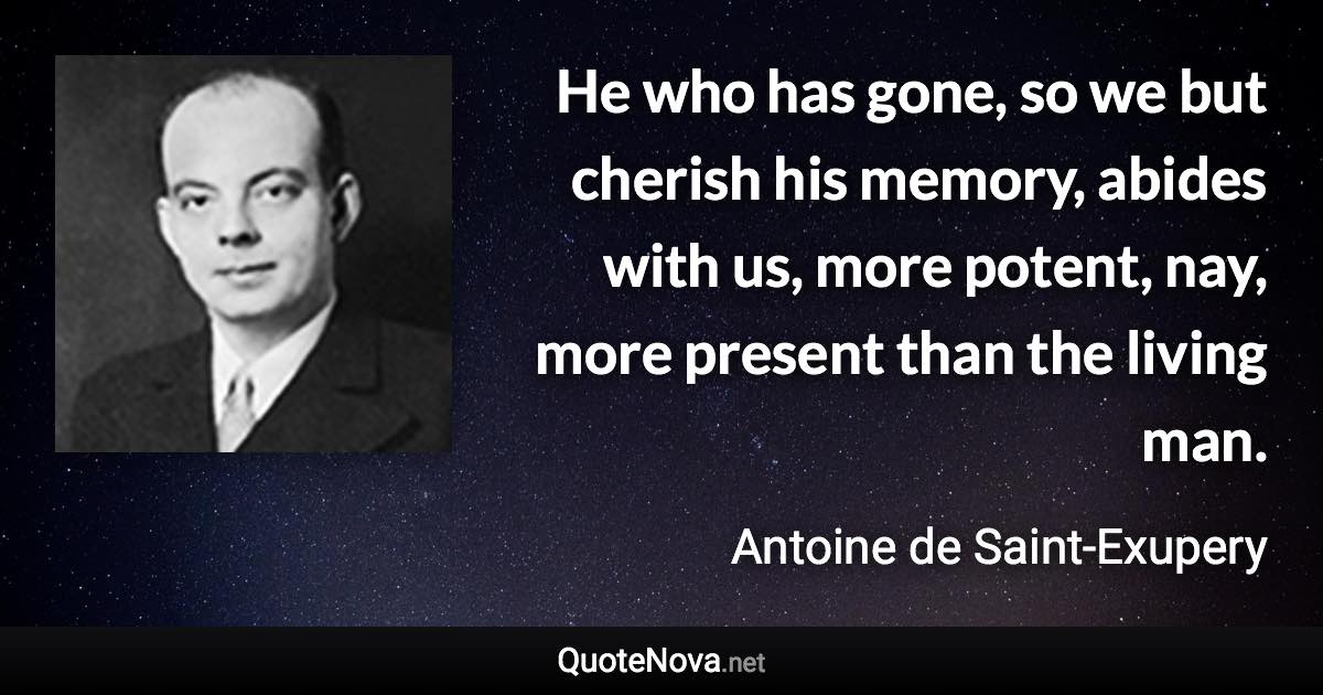 He who has gone, so we but cherish his memory, abides with us, more potent, nay, more present than the living man. - Antoine de Saint-Exupery quote