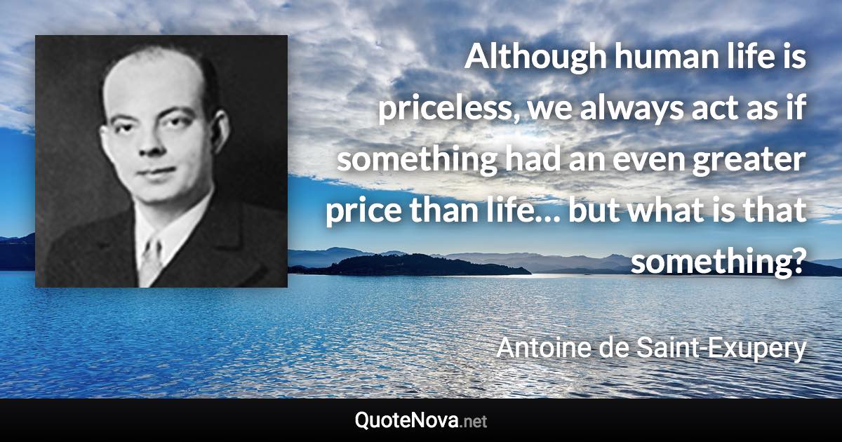 Although human life is priceless, we always act as if something had an even greater price than life… but what is that something? - Antoine de Saint-Exupery quote