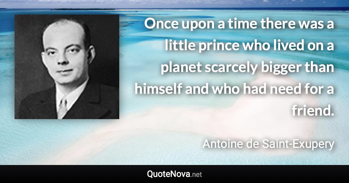 Once upon a time there was a little prince who lived on a planet scarcely bigger than himself and who had need for a friend. - Antoine de Saint-Exupery quote