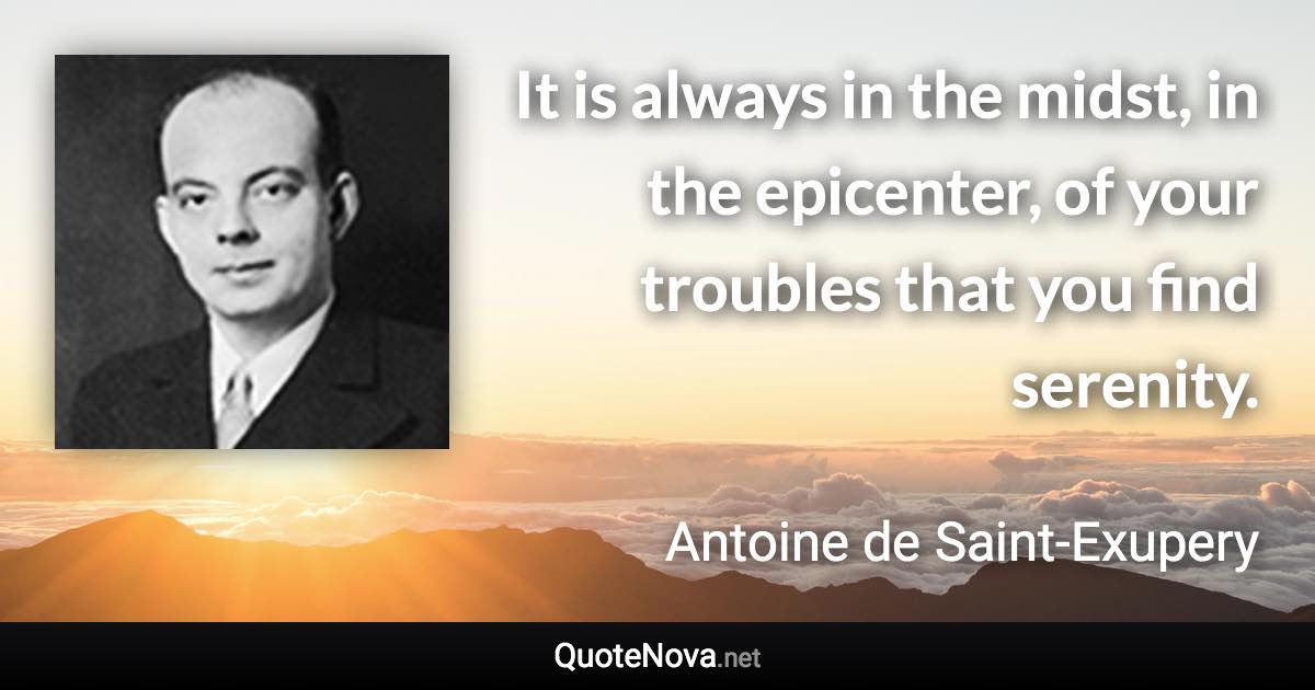 It is always in the midst, in the epicenter, of your troubles that you find serenity. - Antoine de Saint-Exupery quote