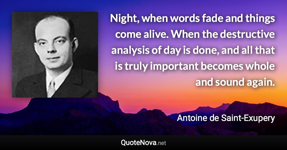 Night, when words fade and things come alive. When the destructive analysis of day is done, and all that is truly important becomes whole and sound again. - Antoine de Saint-Exupery quote