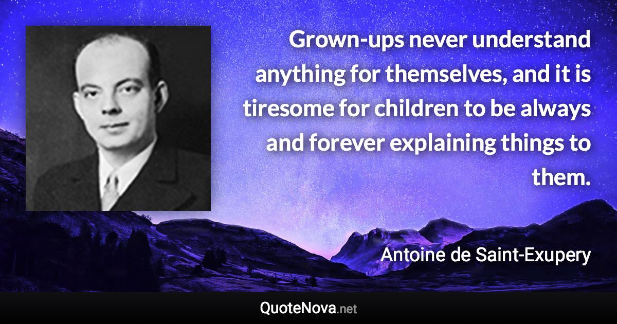 Grown-ups never understand anything for themselves, and it is tiresome for children to be always and forever explaining things to them. - Antoine de Saint-Exupery quote