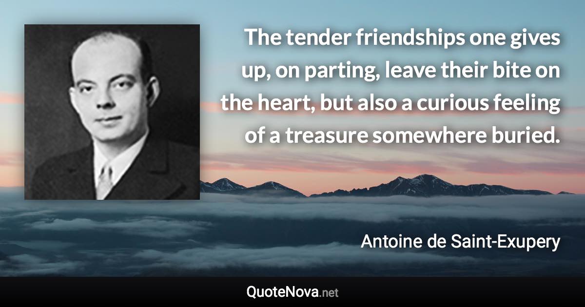 The tender friendships one gives up, on parting, leave their bite on the heart, but also a curious feeling of a treasure somewhere buried. - Antoine de Saint-Exupery quote