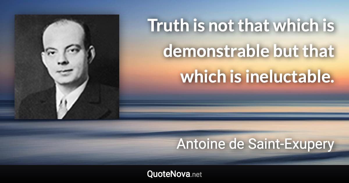 Truth is not that which is demonstrable but that which is ineluctable. - Antoine de Saint-Exupery quote