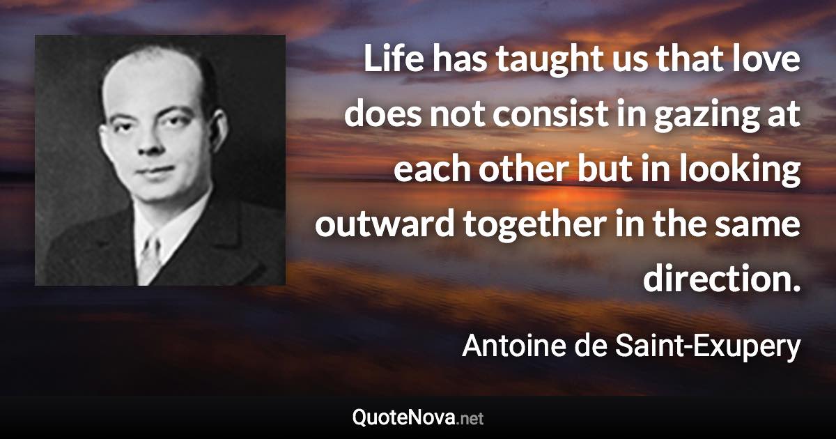 Life has taught us that love does not consist in gazing at each other but in looking outward together in the same direction. - Antoine de Saint-Exupery quote