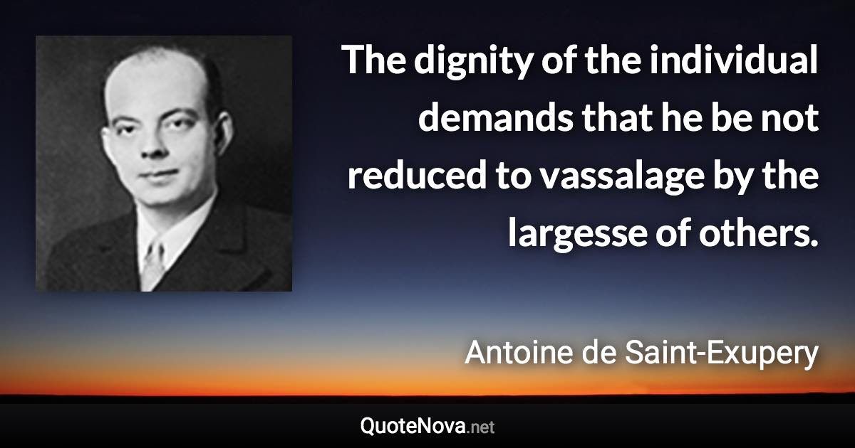 The dignity of the individual demands that he be not reduced to vassalage by the largesse of others. - Antoine de Saint-Exupery quote