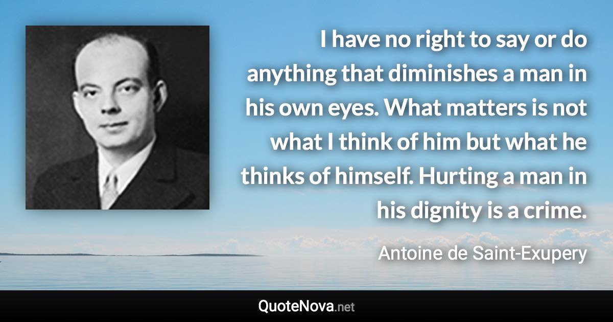 I have no right to say or do anything that diminishes a man in his own eyes. What matters is not what I think of him but what he thinks of himself. Hurting a man in his dignity is a crime. - Antoine de Saint-Exupery quote