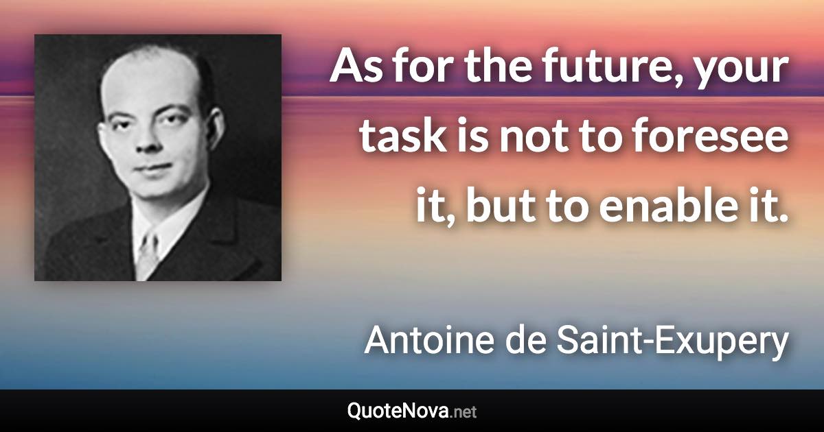 As for the future, your task is not to foresee it, but to enable it. - Antoine de Saint-Exupery quote