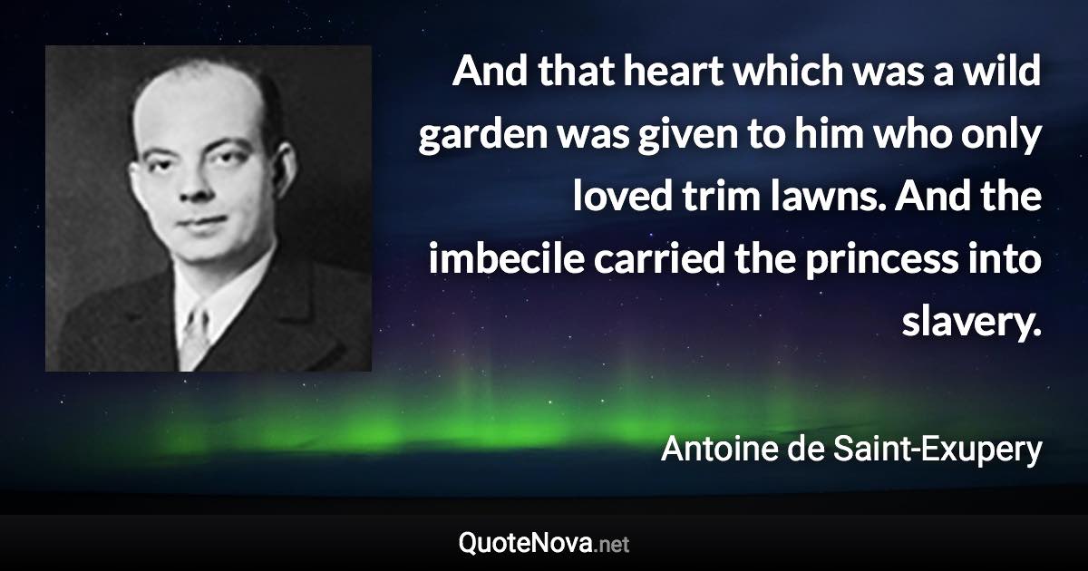 And that heart which was a wild garden was given to him who only loved trim lawns. And the imbecile carried the princess into slavery. - Antoine de Saint-Exupery quote