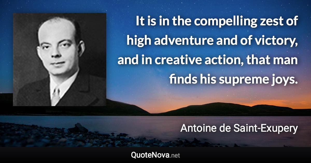 It is in the compelling zest of high adventure and of victory, and in creative action, that man finds his supreme joys. - Antoine de Saint-Exupery quote