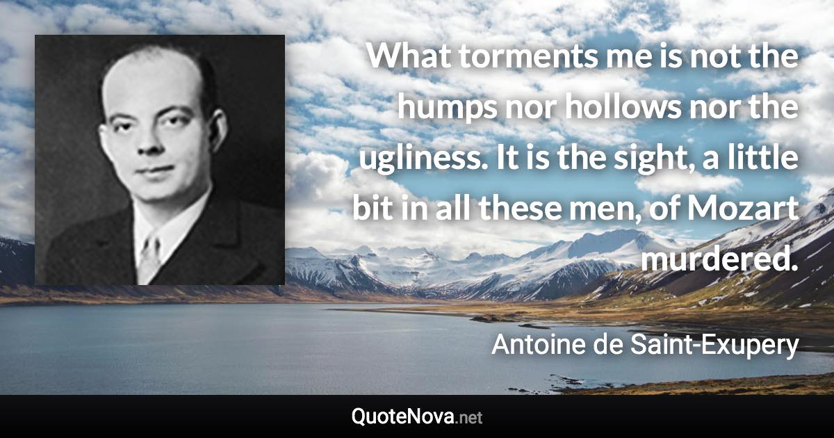 What torments me is not the humps nor hollows nor the ugliness. It is the sight, a little bit in all these men, of Mozart murdered. - Antoine de Saint-Exupery quote