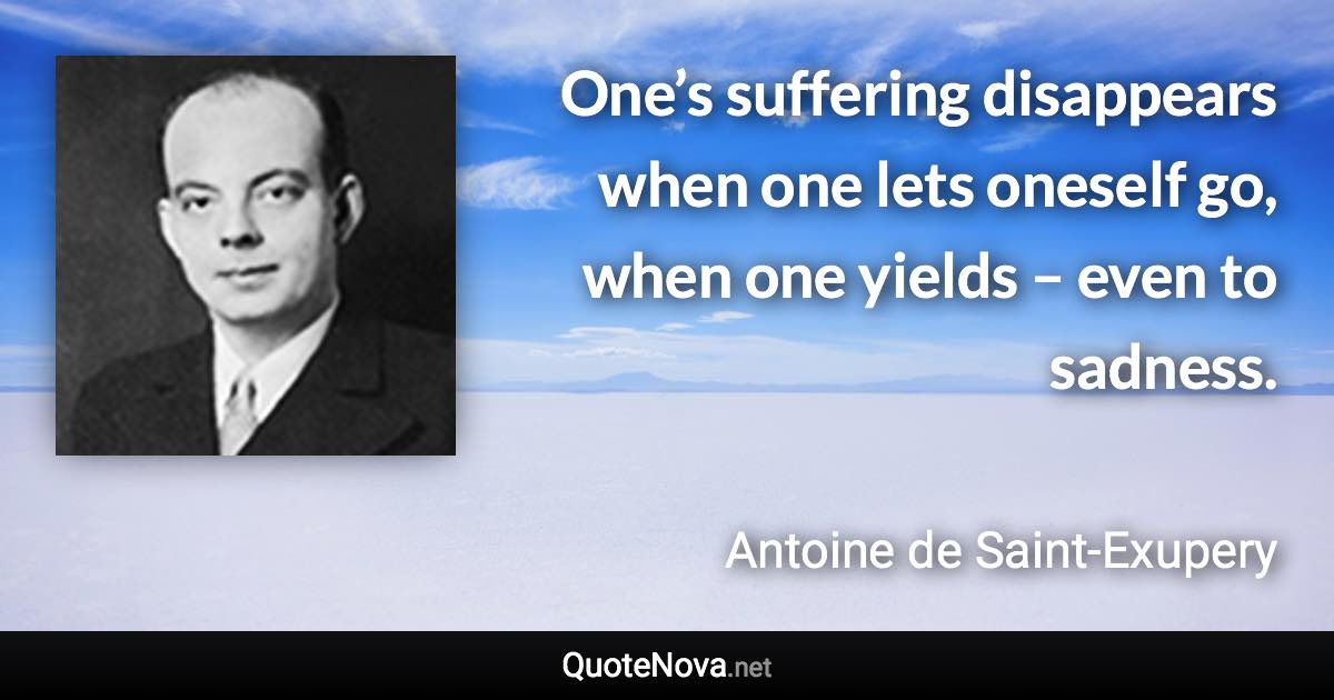 One’s suffering disappears when one lets oneself go, when one yields – even to sadness. - Antoine de Saint-Exupery quote