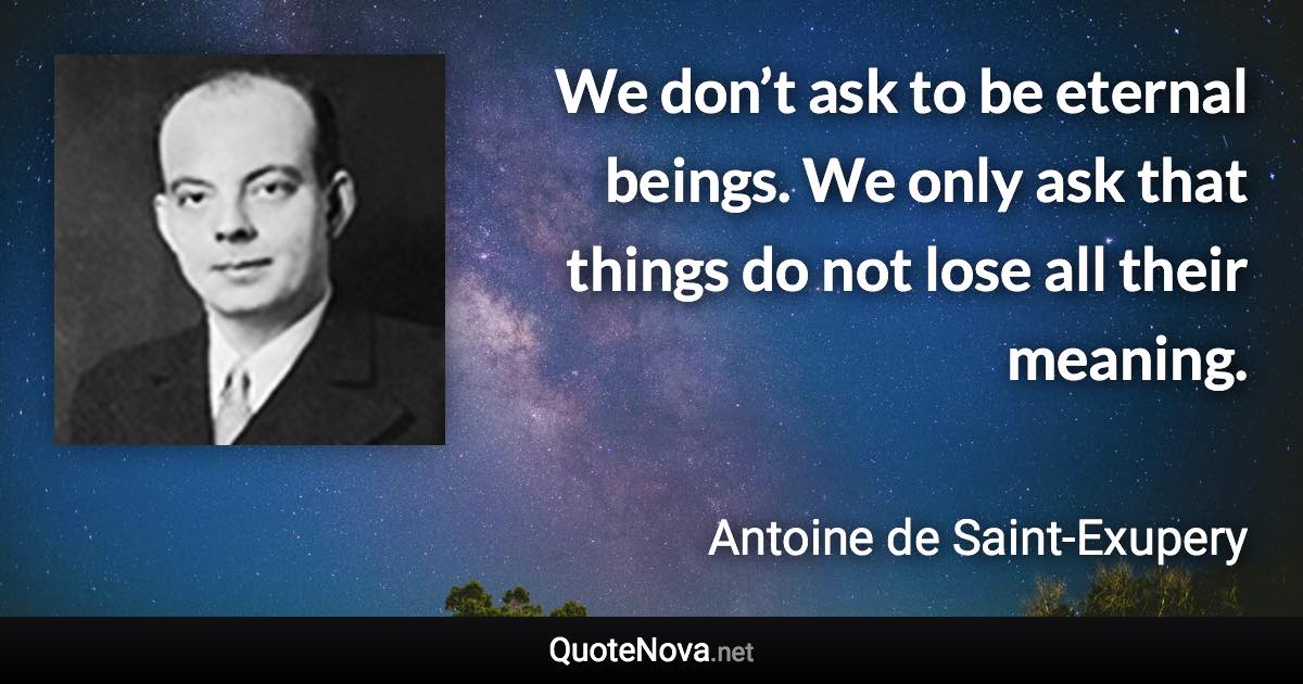 We don’t ask to be eternal beings. We only ask that things do not lose all their meaning. - Antoine de Saint-Exupery quote