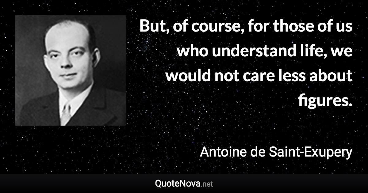 But, of course, for those of us who understand life, we would not care less about figures. - Antoine de Saint-Exupery quote