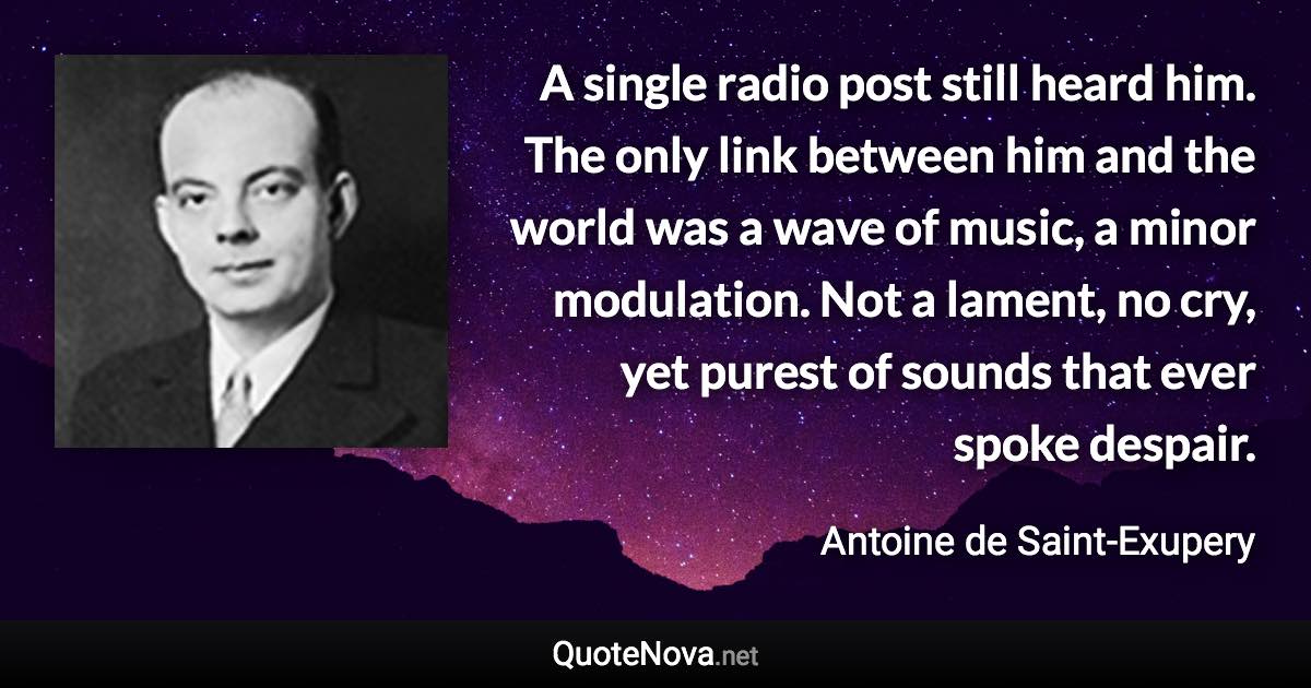 A single radio post still heard him. The only link between him and the world was a wave of music, a minor modulation. Not a lament, no cry, yet purest of sounds that ever spoke despair. - Antoine de Saint-Exupery quote