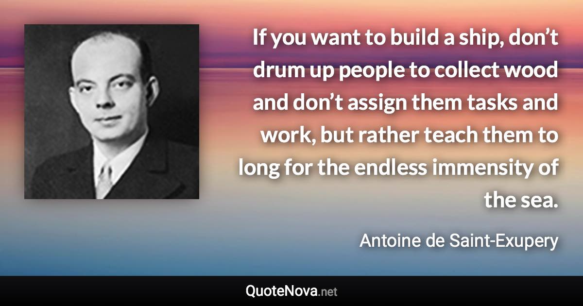 If you want to build a ship, don’t drum up people to collect wood and don’t assign them tasks and work, but rather teach them to long for the endless immensity of the sea. - Antoine de Saint-Exupery quote