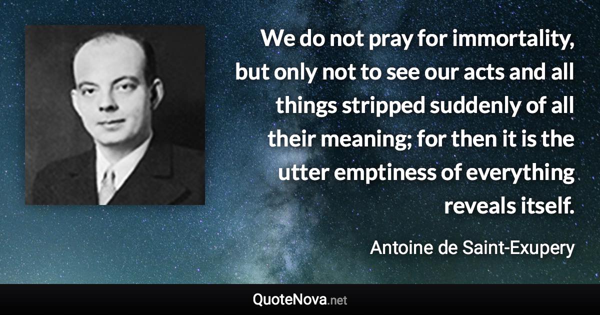 We do not pray for immortality, but only not to see our acts and all things stripped suddenly of all their meaning; for then it is the utter emptiness of everything reveals itself. - Antoine de Saint-Exupery quote