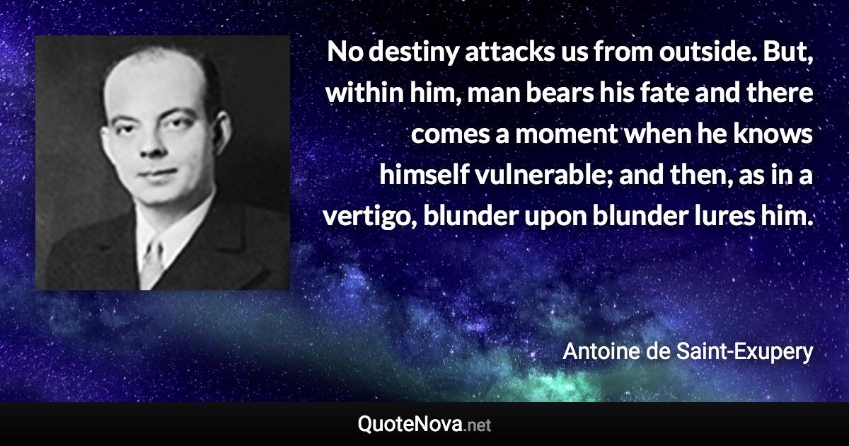 No destiny attacks us from outside. But, within him, man bears his fate and there comes a moment when he knows himself vulnerable; and then, as in a vertigo, blunder upon blunder lures him. - Antoine de Saint-Exupery quote