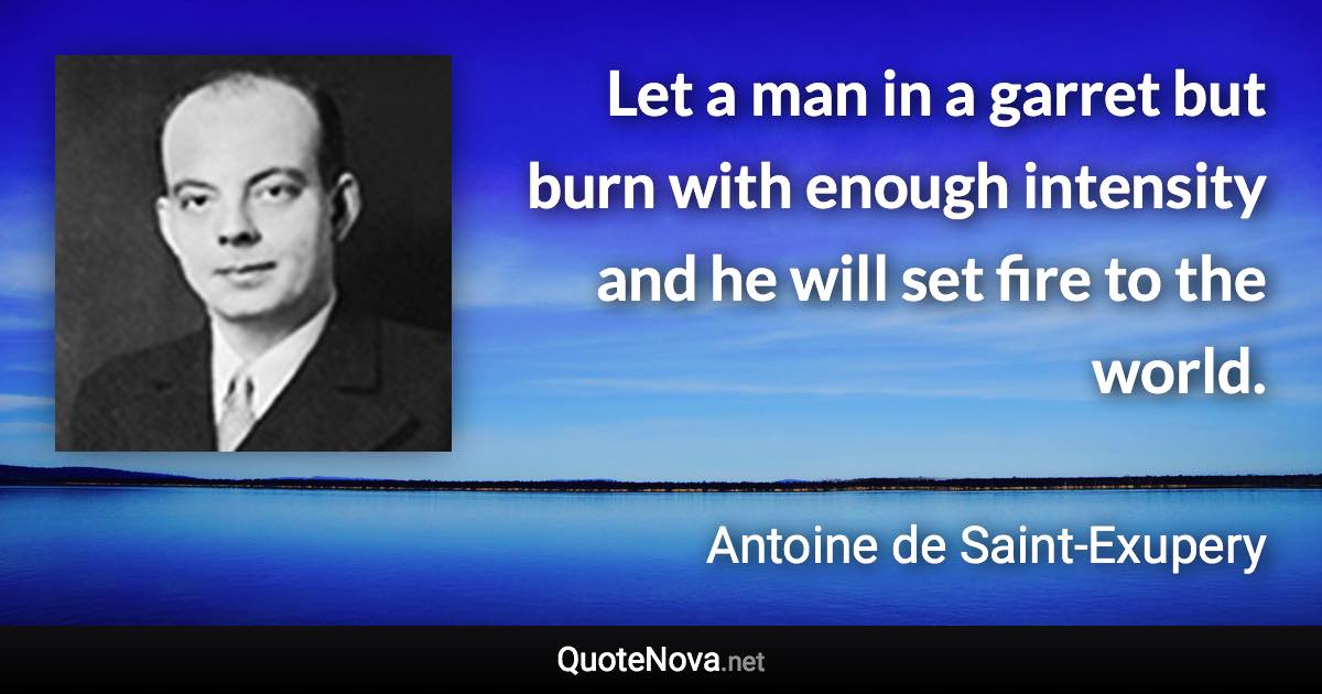 Let a man in a garret but burn with enough intensity and he will set fire to the world. - Antoine de Saint-Exupery quote