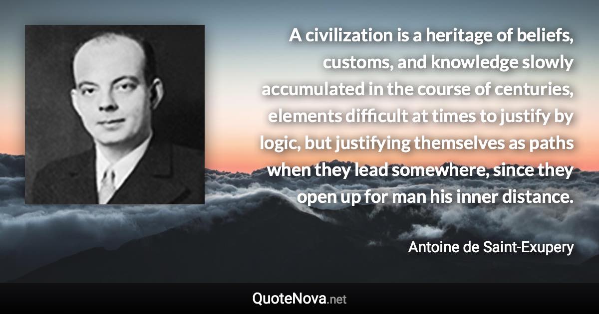 A civilization is a heritage of beliefs, customs, and knowledge slowly accumulated in the course of centuries, elements difficult at times to justify by logic, but justifying themselves as paths when they lead somewhere, since they open up for man his inner distance. - Antoine de Saint-Exupery quote