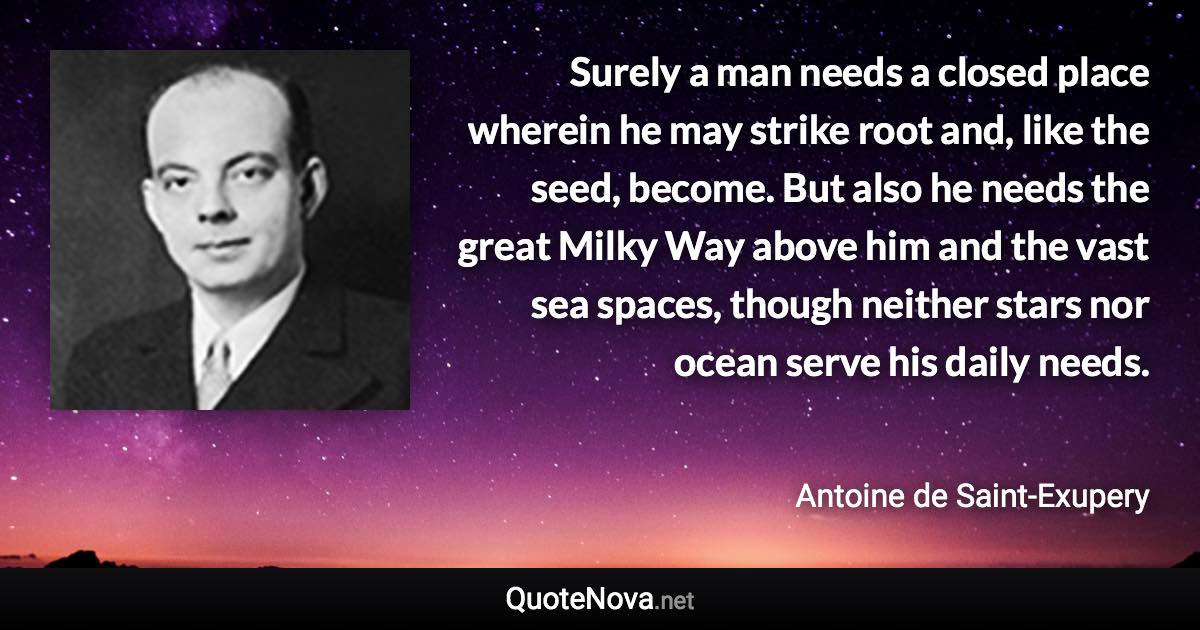 Surely a man needs a closed place wherein he may strike root and, like the seed, become. But also he needs the great Milky Way above him and the vast sea spaces, though neither stars nor ocean serve his daily needs. - Antoine de Saint-Exupery quote