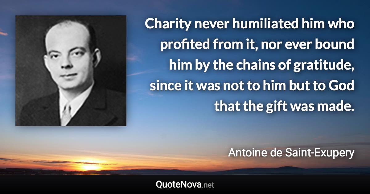 Charity never humiliated him who profited from it, nor ever bound him by the chains of gratitude, since it was not to him but to God that the gift was made. - Antoine de Saint-Exupery quote