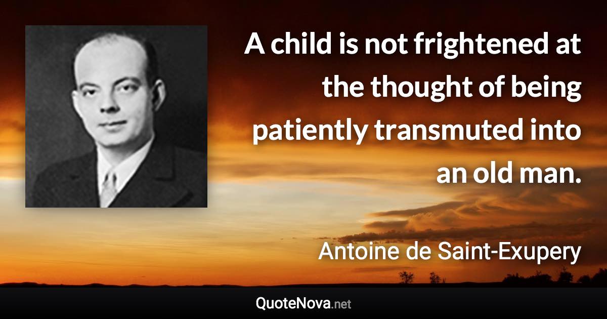 A child is not frightened at the thought of being patiently transmuted into an old man. - Antoine de Saint-Exupery quote