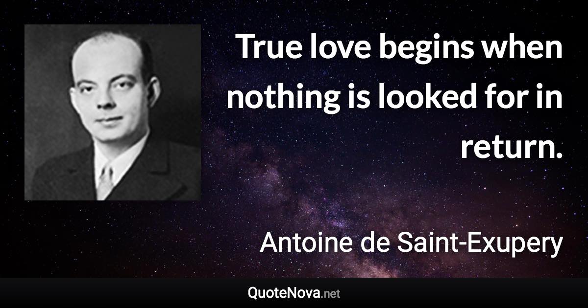 True love begins when nothing is looked for in return. - Antoine de Saint-Exupery quote