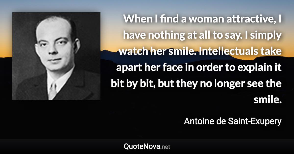 When I find a woman attractive, I have nothing at all to say. I simply watch her smile. Intellectuals take apart her face in order to explain it bit by bit, but they no longer see the smile. - Antoine de Saint-Exupery quote