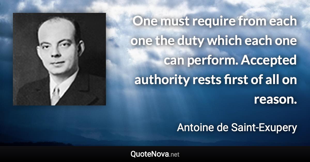 One must require from each one the duty which each one can perform. Accepted authority rests first of all on reason. - Antoine de Saint-Exupery quote