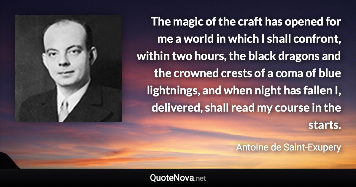 The magic of the craft has opened for me a world in which I shall confront, within two hours, the black dragons and the crowned crests of a coma of blue lightnings, and when night has fallen I, delivered, shall read my course in the starts. - Antoine de Saint-Exupery quote