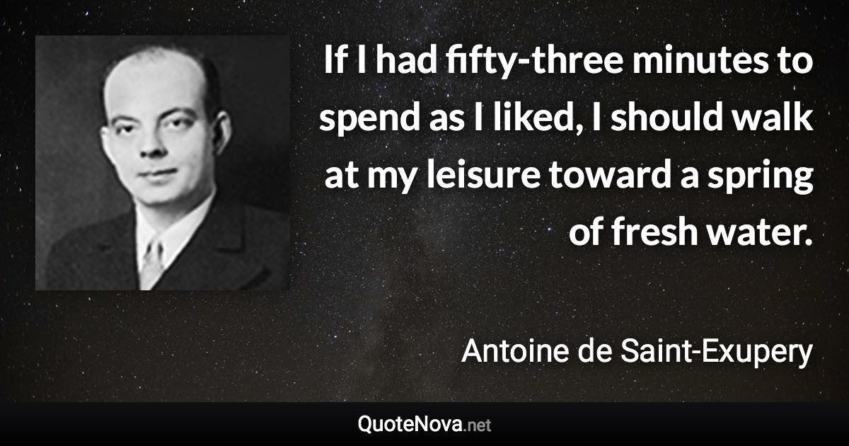 If I had fifty-three minutes to spend as I liked, I should walk at my leisure toward a spring of fresh water. - Antoine de Saint-Exupery quote