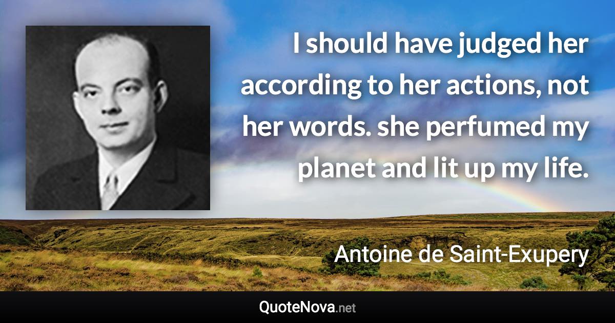 I should have judged her according to her actions, not her words. she perfumed my planet and lit up my life. - Antoine de Saint-Exupery quote