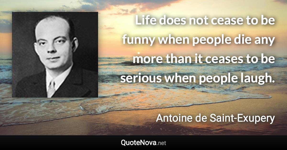 Life does not cease to be funny when people die any more than it ceases to be serious when people laugh. - Antoine de Saint-Exupery quote