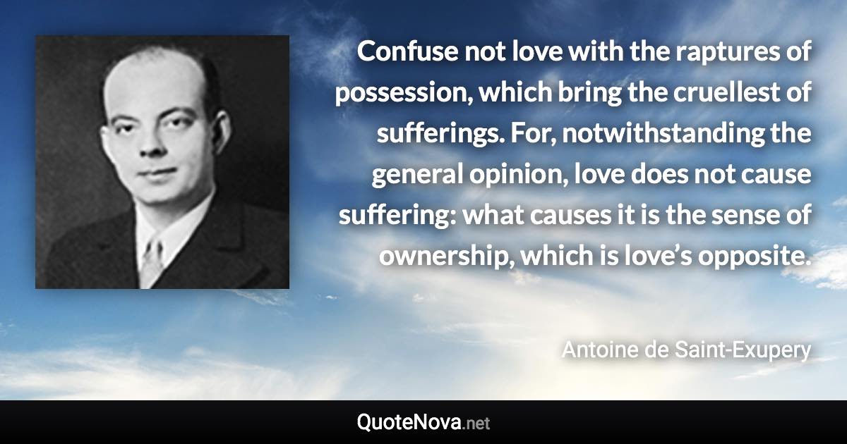 Confuse not love with the raptures of possession, which bring the cruellest of sufferings. For, notwithstanding the general opinion, love does not cause suffering: what causes it is the sense of ownership, which is love’s opposite. - Antoine de Saint-Exupery quote