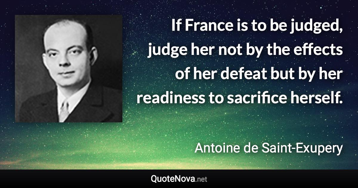 If France is to be judged, judge her not by the effects of her defeat but by her readiness to sacrifice herself. - Antoine de Saint-Exupery quote