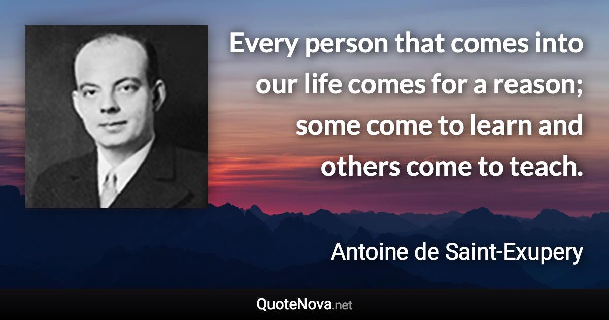 Every person that comes into our life comes for a reason; some come to learn and others come to teach. - Antoine de Saint-Exupery quote