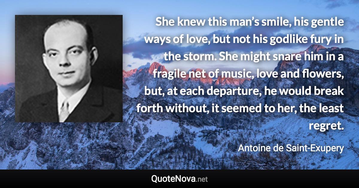 She knew this man’s smile, his gentle ways of love, but not his godlike fury in the storm. She might snare him in a fragile net of music, love and flowers, but, at each departure, he would break forth without, it seemed to her, the least regret. - Antoine de Saint-Exupery quote