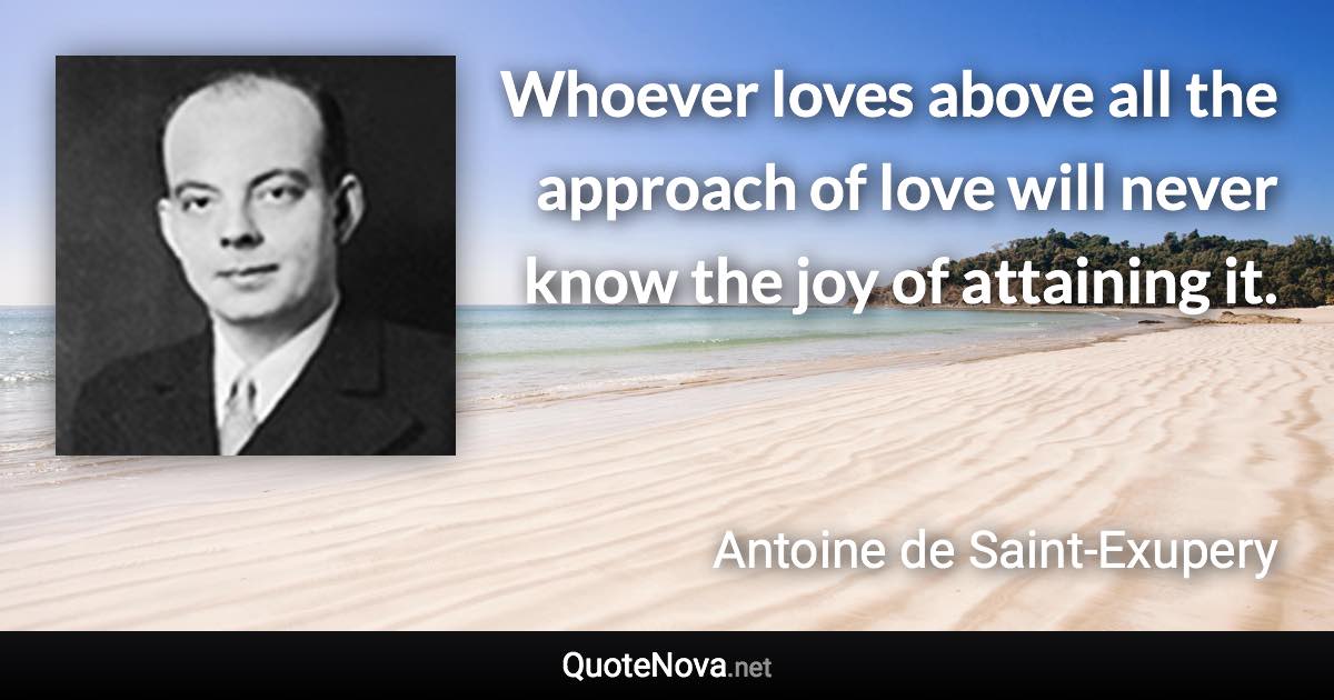 Whoever loves above all the approach of love will never know the joy of attaining it. - Antoine de Saint-Exupery quote